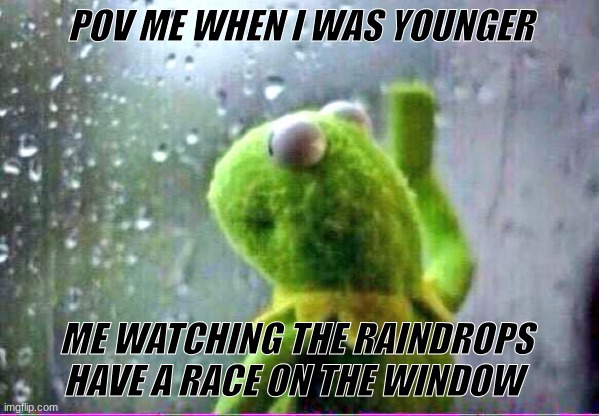 kirmet rain | POV ME WHEN I WAS YOUNGER; ME WATCHING THE RAINDROPS HAVE A RACE ON THE WINDOW | image tagged in kirmet rain | made w/ Imgflip meme maker
