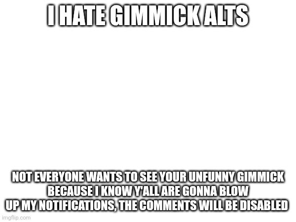 I HATE GIMMICK ALTS; NOT EVERYONE WANTS TO SEE YOUR UNFUNNY GIMMICK
BECAUSE I KNOW Y'ALL ARE GONNA BLOW UP MY NOTIFICATIONS, THE COMMENTS WILL BE DISABLED | made w/ Imgflip meme maker