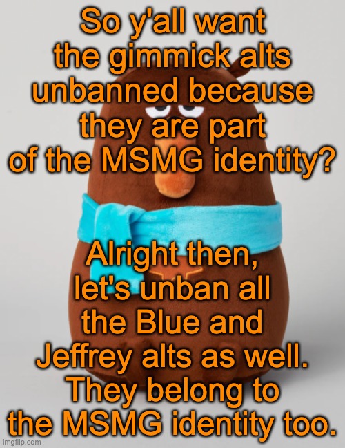 Falstaff plush | So y'all want the gimmick alts unbanned because they are part of the MSMG identity? Alright then, let's unban all the Blue and Jeffrey alts as well. They belong to the MSMG identity too. | image tagged in falstaff plush | made w/ Imgflip meme maker