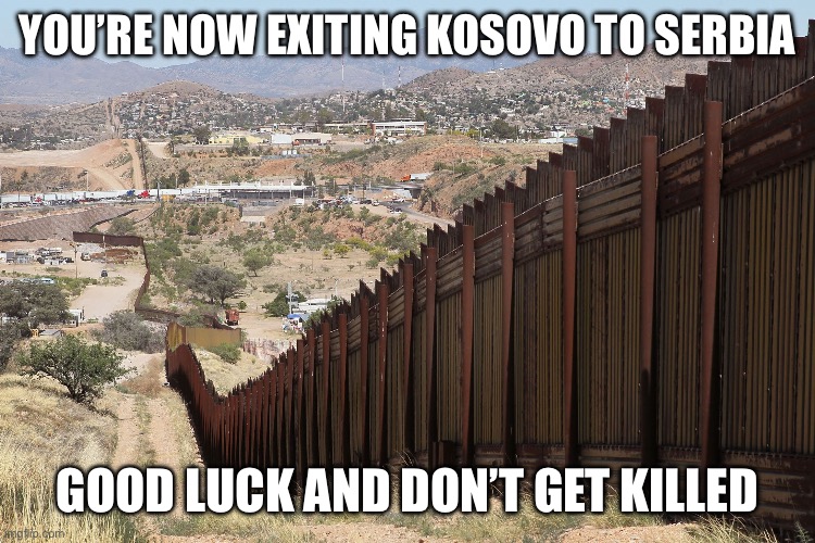 Border Wall 02 | YOU’RE NOW EXITING KOSOVO TO SERBIA; GOOD LUCK AND DON’T GET KILLED | image tagged in border wall 02 | made w/ Imgflip meme maker