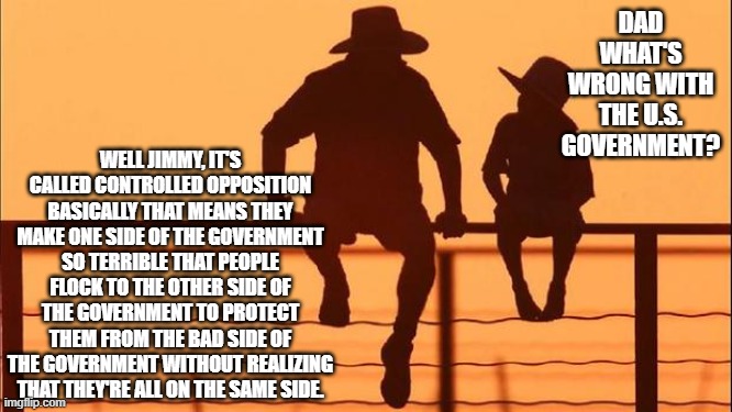 Confusing Isn't it. | DAD WHAT'S WRONG WITH THE U.S. GOVERNMENT? WELL JIMMY, IT'S CALLED CONTROLLED OPPOSITION BASICALLY THAT MEANS THEY MAKE ONE SIDE OF THE GOVERNMENT SO TERRIBLE THAT PEOPLE FLOCK TO THE OTHER SIDE OF THE GOVERNMENT TO PROTECT THEM FROM THE BAD SIDE OF THE GOVERNMENT WITHOUT REALIZING THAT THEY'RE ALL ON THE SAME SIDE. | image tagged in cowboy father and son,us government,republicans,democrats | made w/ Imgflip meme maker