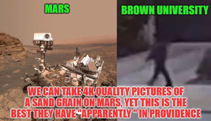 4K quality image from Mars vs. Brown University's toy camera image | BROWN UNIVERSITY; MARS; WE CAN TAKE 4K QUALITY PICTURES OF A SAND GRAIN ON MARS, YET THIS IS THE BEST THEY HAVE "APPARENTLY " IN PROVIDENCE | image tagged in brown university,providencepd,incompetence,cover up,shooting,national security | made w/ Imgflip meme maker