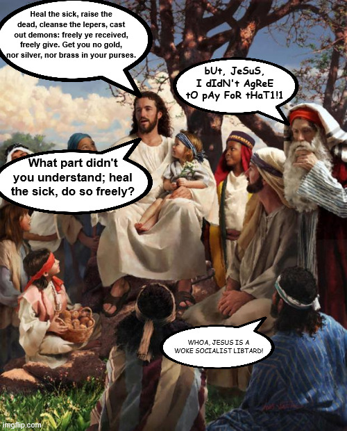 Story Time Jesus | Heal the sick, raise the dead, cleanse the lepers, cast out demons: freely ye received, freely give. Get you no gold, nor silver, nor brass  | image tagged in story time jesus | made w/ Imgflip meme maker