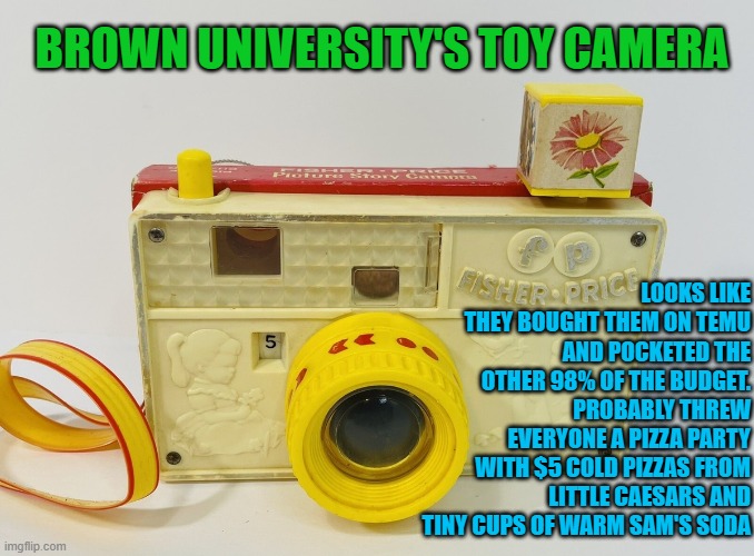 BROWN UNIVERSITY'S TOY CAMERA | BROWN UNIVERSITY'S TOY CAMERA; LOOKS LIKE THEY BOUGHT THEM ON TEMU AND POCKETED THE OTHER 98% OF THE BUDGET. PROBABLY THREW EVERYONE A PIZZA PARTY WITH $5 COLD PIZZAS FROM LITTLE CAESARS AND TINY CUPS OF WARM SAM'S SODA | image tagged in brown university,incompetence,providencepd,shooting,cover up,national security | made w/ Imgflip meme maker