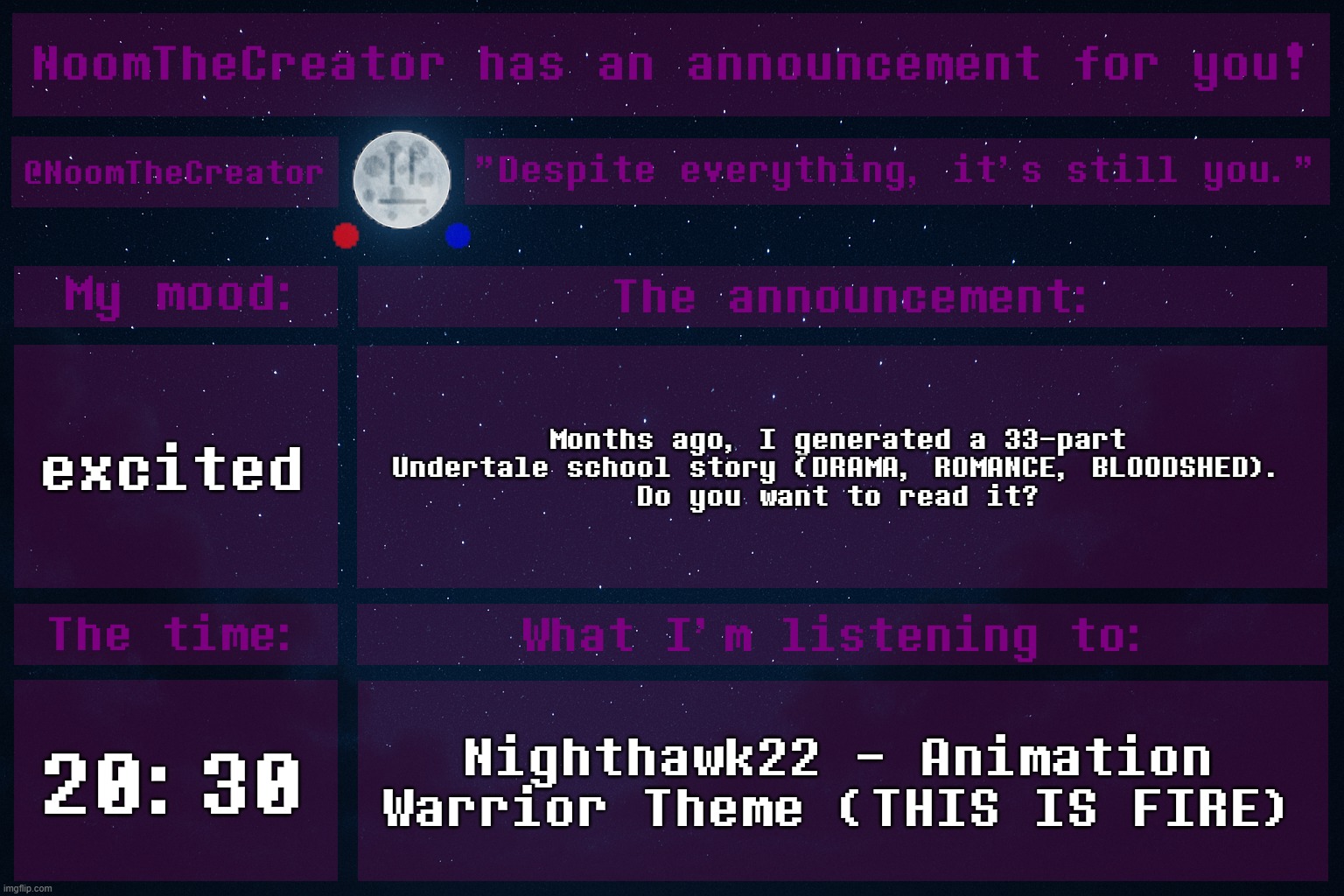 With ChatGPT, of course. Aaaaaand, Frisk is a girl in this story. | excited; Months ago, I generated a 33-part Undertale school story (DRAMA, ROMANCE, BLOODSHED).
Do you want to read it? 20:30; Nighthawk22 - Animation Warrior Theme (THIS IS FIRE) | image tagged in noomthecreator announcement temp | made w/ Imgflip meme maker