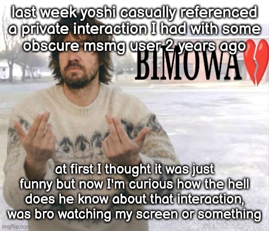 Kevin Parker bimowa | last week yoshi casually referenced
a private interaction I had with some
obscure msmg user 2 years ago; at first I thought it was just funny but now I'm curious how the hell does he know about that interaction, was bro watching my screen or something | image tagged in kevin parker bimowa | made w/ Imgflip meme maker