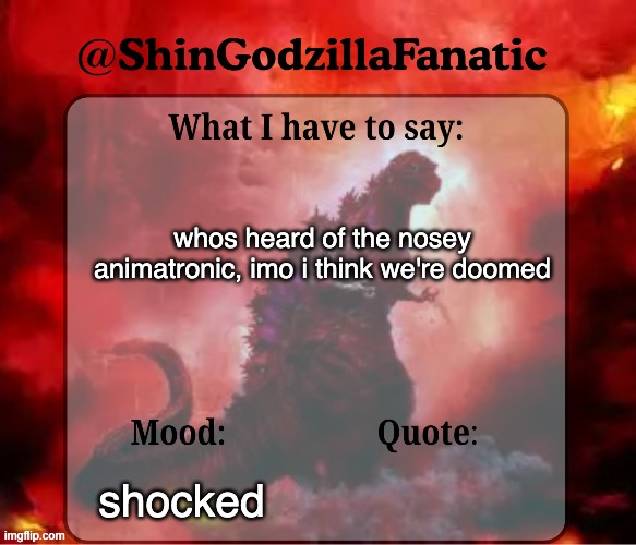 anyone? | whos heard of the nosey animatronic, imo i think we're doomed; shocked | image tagged in shingozillafanatic temp | made w/ Imgflip meme maker