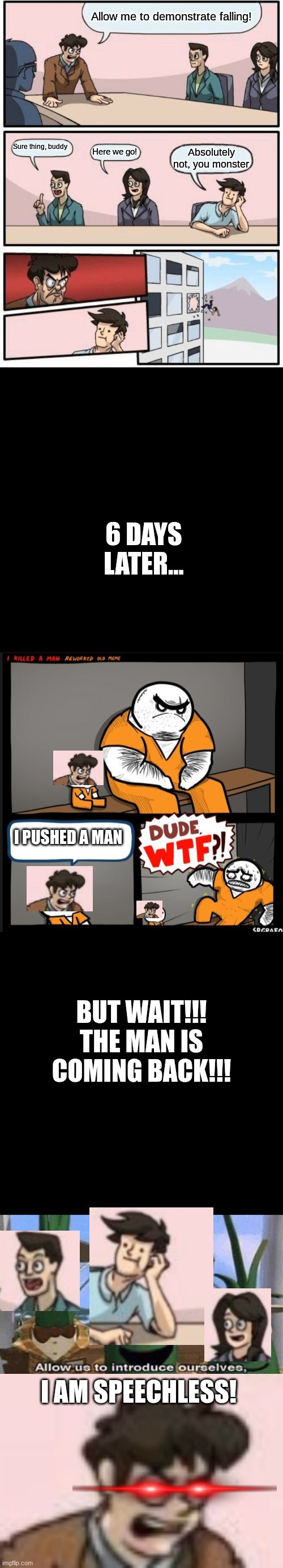 Long Crossover Meme | Allow me to demonstrate falling! Sure thing, buddy; Here we go! Absolutely not, you monster; 6 DAYS LATER... I PUSHED A MAN; BUT WAIT!!! THE MAN IS COMING BACK!!! I AM SPEECHLESS! | image tagged in memes,boardroom meeting suggestion,black square,srgrafo dude wtf,veggietales 'allow us to introduce ourselfs',crossover | made w/ Imgflip meme maker