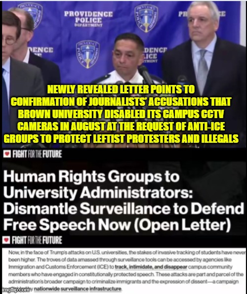 Human Rights Groups to University Administrators: Dismantle Surveillance to Defend Free Speech Now (Open Letter) | NEWLY REVEALED LETTER POINTS TO CONFIRMATION OF JOURNALISTS’ ACCUSATIONS THAT BROWN UNIVERSITY DISABLED ITS CAMPUS CCTV CAMERAS IN AUGUST AT THE REQUEST OF ANTI‑ICE GROUPS TO PROTECT LEFTIST PROTESTERS AND ILLEGALS | image tagged in brown university,providencepd,incompetence,surveillance,free speech | made w/ Imgflip meme maker