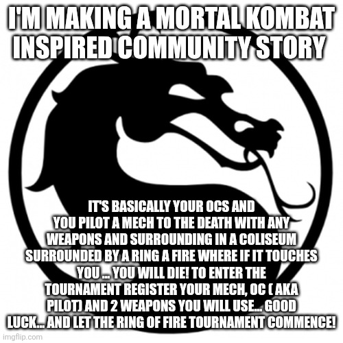 TEST YOUR MIGHT | I'M MAKING A MORTAL KOMBAT INSPIRED COMMUNITY STORY; IT'S BASICALLY YOUR OCS AND YOU PILOT A MECH TO THE DEATH WITH ANY WEAPONS AND SURROUNDING IN A COLISEUM SURROUNDED BY A RING A FIRE WHERE IF IT TOUCHES YOU ... YOU WILL DIE! TO ENTER THE TOURNAMENT REGISTER YOUR MECH, OC ( AKA PILOT) AND 2 WEAPONS YOU WILL USE... GOOD LUCK... AND LET THE RING OF FIRE TOURNAMENT COMMENCE! | image tagged in mortal kombat logo | made w/ Imgflip meme maker