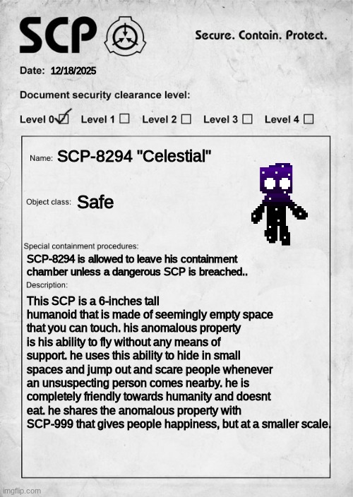 he fit in da palm of my hand :D | 12/18/2025; SCP-8294 "Celestial"; Safe; SCP-8294 is allowed to leave his containment chamber unless a dangerous SCP is breached.. This SCP is a 6-inches tall humanoid that is made of seemingly empty space that you can touch. his anomalous property is his ability to fly without any means of support. he uses this ability to hide in small spaces and jump out and scare people whenever an unsuspecting person comes nearby. he is completely friendly towards humanity and doesnt eat. he shares the anomalous property with SCP-999 that gives people happiness, but at a smaller scale. | image tagged in scp document | made w/ Imgflip meme maker