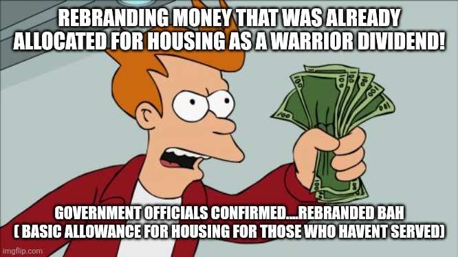 The sheep dont care.  They will attack saying i hate troops.  Nope.  It's a scam, that  is what I hate! | REBRANDING MONEY THAT WAS ALREADY ALLOCATED FOR HOUSING AS A WARRIOR DIVIDEND! GOVERNMENT OFFICIALS CONFIRMED....REBRANDED BAH ( BASIC ALLOWANCE FOR HOUSING FOR THOSE WHO HAVENT SERVED) | image tagged in memes,shut up and take my money fry | made w/ Imgflip meme maker