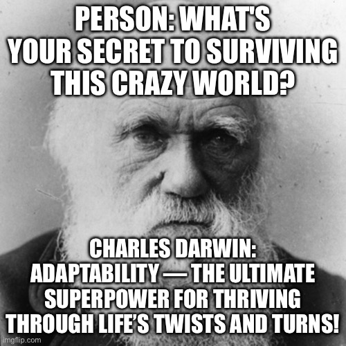 FRIEND: WHAT'S YOUR SECRET TO SURVIVING ALL THIS CHAOS? ME: ADAPTABILITY—EVOLVE, ADJUST, AND THRIVE LIKE A CHAMP! | PERSON: WHAT'S YOUR SECRET TO SURVIVING THIS CRAZY WORLD? CHARLES DARWIN: ADAPTABILITY — THE ULTIMATE SUPERPOWER FOR THRIVING THROUGH LIFE’S TWISTS AND TURNS! | image tagged in charles dawin - survival of the fittest,charles darwin,evolution,human evolution,survival,chaos | made w/ Imgflip meme maker