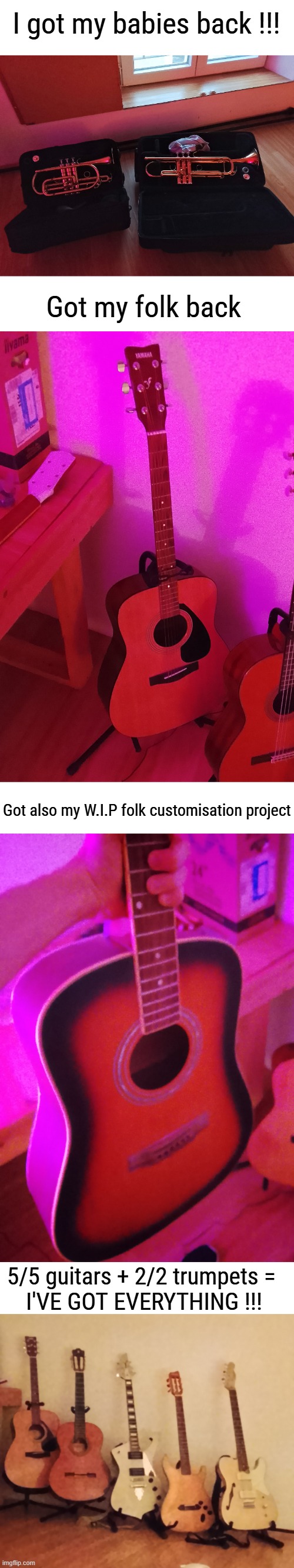 I HAD SO MUCH FUN PLAYING WITH MY TRUMPET AGAIN IN FUNK BAND TODAY, IM THE HAPPIEST MAN ALIVE RIGHT NOW | I got my babies back !!! Got my folk back; Got also my W.I.P folk customisation project; 5/5 guitars + 2/2 trumpets = 
I'VE GOT EVERYTHING !!! | made w/ Imgflip meme maker