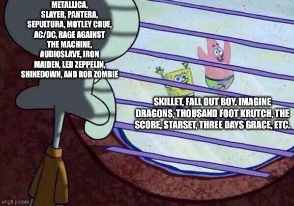 Bands When It Comes Down to AMVs | METALLICA, SLAYER, PANTERA, SEPULTURA, MOTLEY CRUE, AC/DC, RAGE AGAINST THE MACHINE, AUDIOSLAVE, IRON MAIDEN, LED ZEPPELIN, SHINEDOWN, AND ROB ZOMBIE; SKILLET, FALL OUT BOY, IMAGINE DRAGONS, THOUSAND FOOT KRUTCH, THE SCORE, STARSET, THREE DAYS GRACE, ETC. | image tagged in squidward window,memes,music,rock music,heavy metal,spongebob | made w/ Imgflip meme maker
