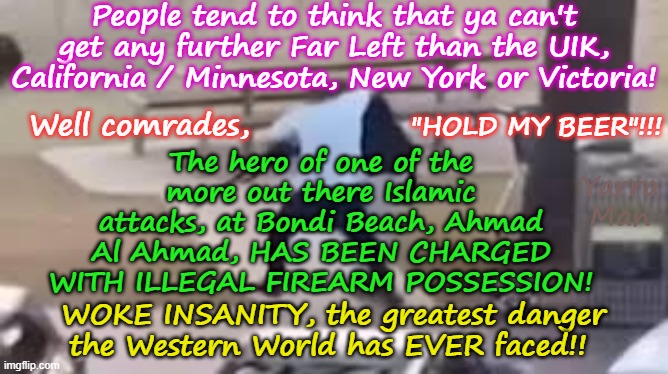 New South Wales, now slips past Victoria, California, NY, Minnesota, in the INSANITY STAKES! | People tend to think that ya can't get any further Far Left than the UIK, California / Minnesota, New York or Victoria! Well comrades, "HOLD MY BEER"!!! The hero of one of the more out there Islamic attacks, at Bondi Beach, Ahmad Al Ahmad, HAS BEEN CHARGED WITH ILLEGAL FIREARM POSSESSION! Yarra Man; WOKE INSANITY, the greatest danger the Western World has EVER faced!! | image tagged in bondi australia,far left insanity labor greens teals,self gratification by proxy,virtue signaling,ahmad al ahmad,authoritarian | made w/ Imgflip meme maker