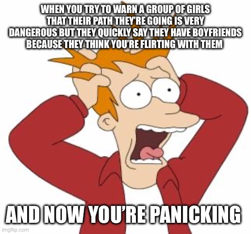 Fry Freaking Out | WHEN YOU TRY TO WARN A GROUP OF GIRLS THAT THEIR PATH THEY’RE GOING IS VERY DANGEROUS BUT THEY QUICKLY SAY THEY HAVE BOYFRIENDS BECAUSE THEY THINK YOU’RE FLIRTING WITH THEM; AND NOW YOU’RE PANICKING | image tagged in fry freaking out,freaking out | made w/ Imgflip meme maker