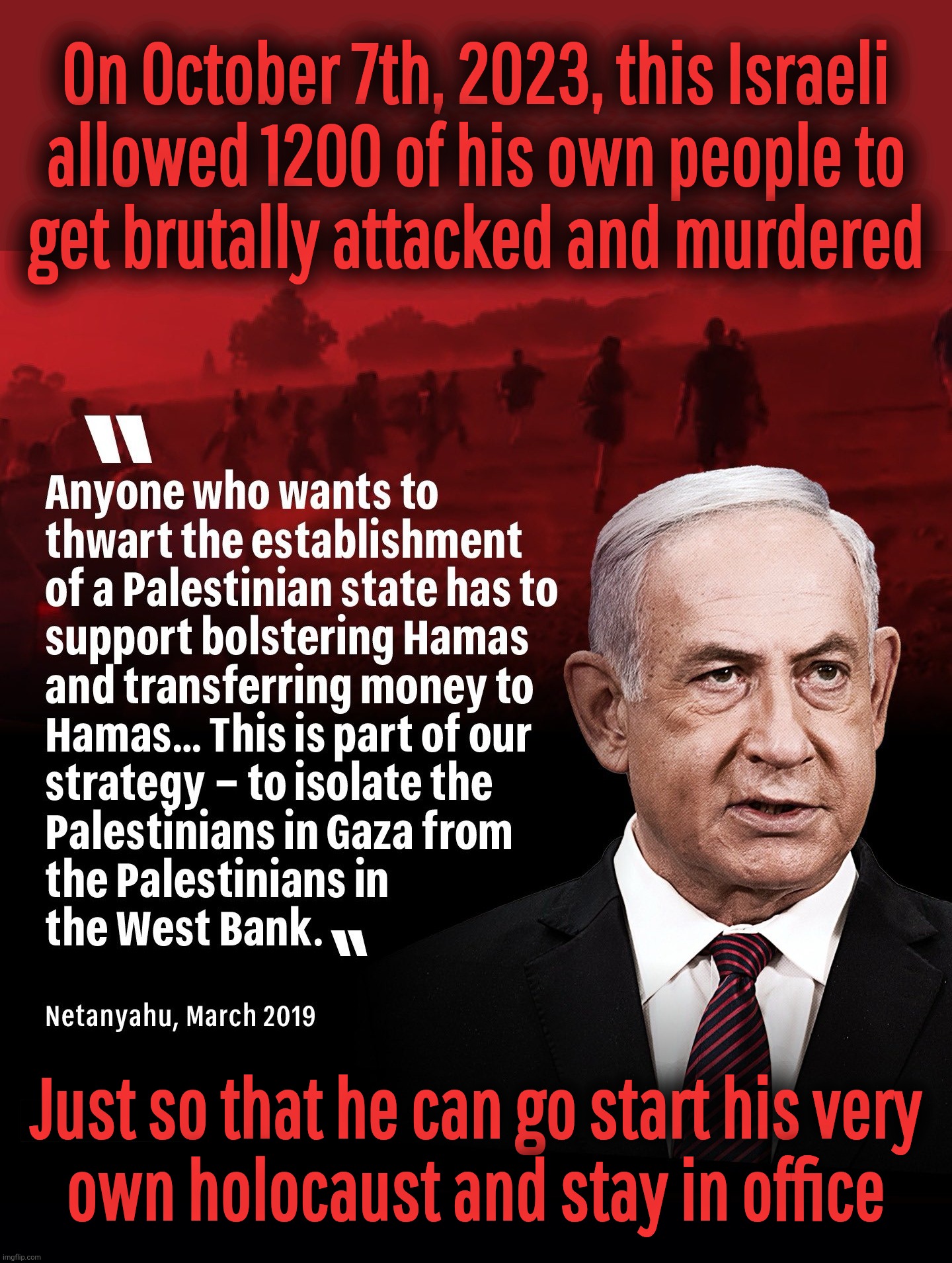 Never forget.. the blood on his hand | On October 7th, 2023, this Israeli
allowed 1200 of his own people to
get brutally attacked and murdered; Just so that he can go start his very
own holocaust and stay in office | image tagged in black background,netanyahu,october 7th 2023,he sacrificed his own,for his own gain,they saved hitler's brain | made w/ Imgflip meme maker