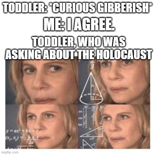 i frequently find toddlers asking about such things. | TODDLER: *CURIOUS GIBBERISH*; ME: I AGREE. TODDLER, WHO WAS ASKING ABOUT THE HOLOCAUST | image tagged in confused math lady | made w/ Imgflip meme maker