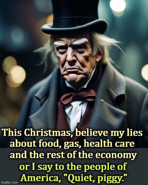 Trump Scrooge destroyed economy bah humbug Christmas | This Christmas, believe my lies 
about food, gas, health care 
and the rest of the economy; or I say to the people of 
America, "Quiet, piggy." | image tagged in trump scrooge destroyed economy bah humbug christmas,trump,scrooge,liar,affordability,cost of living | made w/ Imgflip meme maker