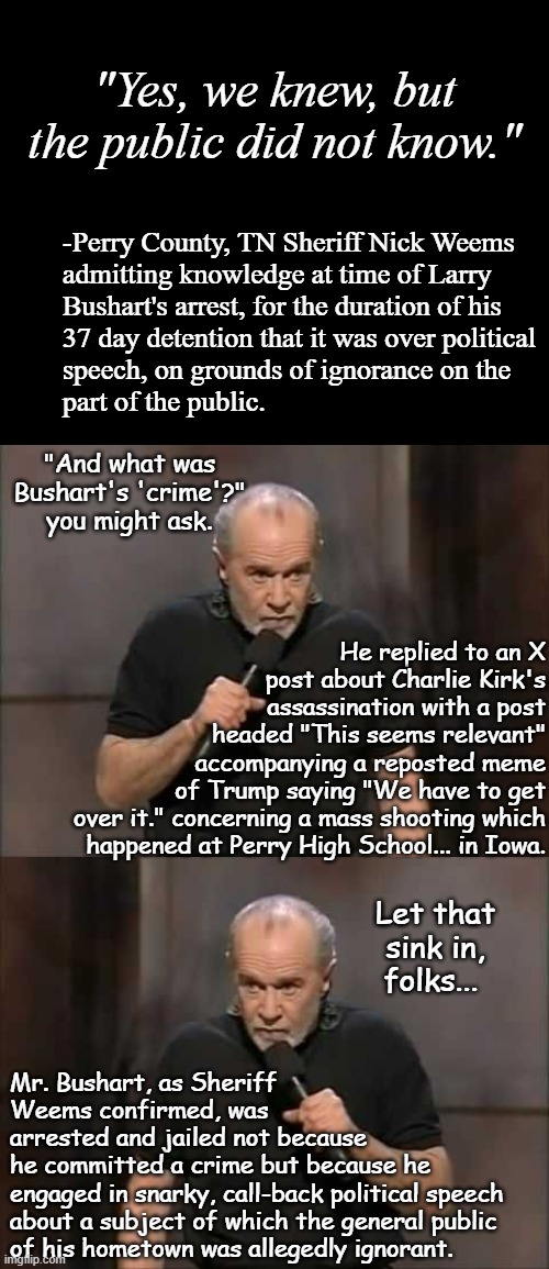 Net result? Felony charges dropped, Civil Rights violation lawsuits incoming. | "Yes, we knew, but the public did not know."; -Perry County, TN Sheriff Nick Weems
admitting knowledge at time of Larry
Bushart's arrest, for the duration of his
37 day detention that it was over political
speech, on grounds of ignorance on the
part of the public. "And what was Bushart's 'crime'?" you might ask. He replied to an X
post about Charlie Kirk's
assassination with a post
headed "This seems relevant"
accompanying a reposted meme
of Trump saying "We have to get
over it." concerning a mass shooting which
happened at Perry High School... in Iowa. Let that sink in, folks... Mr. Bushart, as Sheriff
Weems confirmed, was
arrested and jailed not because
he committed a crime but because he
engaged in snarky, call-back political speech
about a subject of which the general public
of his hometown was allegedly ignorant. | image tagged in short black template,carlin,civil rights | made w/ Imgflip meme maker