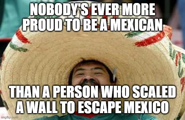Mexico | NOBODY'S EVER MORE PROUD TO BE A MEXICAN THAN A PERSON WHO SCALED A WALL TO ESCAPE MEXICO | image tagged in mexico | made w/ Imgflip meme maker