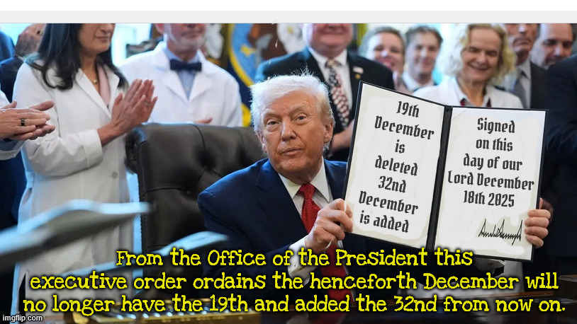 Trump finds another loophole | 19th December is deleted
32nd December is added; Signed on this day of our Lord December 18th 2025; From the Office of the President this executive order ordains the henceforth December will no longer have the 19th and added the 32nd from now on. | image tagged in trump finds another loophole,december 19th no longer exists,december 32nd,trump signs a executive order | made w/ Imgflip meme maker