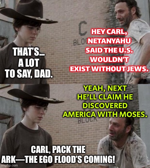 NEXT HE’LL CLAIM HE DISCOVERED AMERICA WITH MOSES. | HEY CARL, NETANYAHU SAID THE U.S. WOULDN’T EXIST WITHOUT JEWS. THAT’S... A LOT TO SAY, DAD. YEAH, NEXT HE’LL CLAIM HE DISCOVERED AMERICA WITH MOSES. CARL, PACK THE ARK—THE EGO FLOOD’S COMING! | image tagged in memes,rick and carl,religion,anti-religion,history,america | made w/ Imgflip meme maker