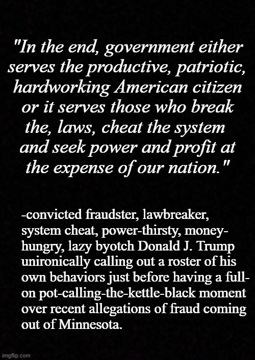 This made me laugh like a Donny John, ngl. | "In the end, government either
serves the productive, patriotic,
hardworking American citizen
or it serves those who break
the, laws, cheat the system 
and seek power and profit at
the expense of our nation."; -convicted fraudster, lawbreaker,
system cheat, power-thirsty, money-
hungry, lazy byotch Donald J. Trump
unironically calling out a roster of his
own behaviors just before having a full-
on pot-calling-the-kettle-black moment
over recent allegations of fraud coming
out of Minnesota. | image tagged in wow you failed this job,oh no it's retarded,donald trump,lolz | made w/ Imgflip meme maker
