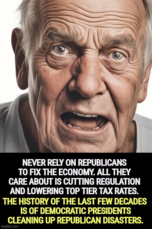 NEVER RELY ON REPUBLICANS TO FIX THE ECONOMY. ALL THEY CARE ABOUT IS CUTTING REGULATION AND LOWERING TOP TIER TAX RATES. THE HISTORY OF THE LAST FEW DECADES 
IS OF DEMOCRATIC PRESIDENTS CLEANING UP REPUBLICAN DISASTERS. | image tagged in republicans,regulation,tax cuts for the rich,democrats,cost of living,affordability | made w/ Imgflip meme maker