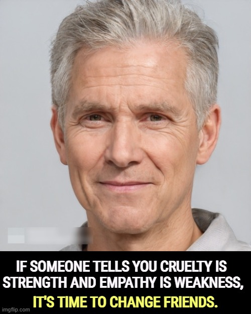 IF SOMEONE TELLS YOU CRUELTY IS 
STRENGTH AND EMPATHY IS WEAKNESS, IT'S TIME TO CHANGE FRIENDS. | image tagged in cruelty,strength,empathy,weakness,friends | made w/ Imgflip meme maker