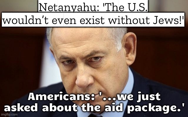 Americans: '...we just asked about the aid package.' Also Netanyahu: demands billions more from America | Netanyahu: 'The U.S. wouldn’t even exist without Jews!'; Americans: '...we just asked about the aid package.' | image tagged in evil netanyahu,history memes,foreign policy,americans,palestine,fiction | made w/ Imgflip meme maker