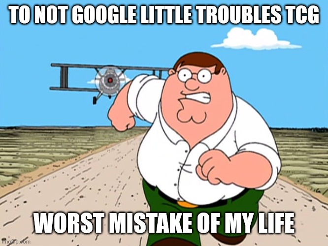 Peter Griffin running away | TO NOT GOOGLE LITTLE TROUBLES TCG; WORST MISTAKE OF MY LIFE | image tagged in peter griffin running away | made w/ Imgflip meme maker