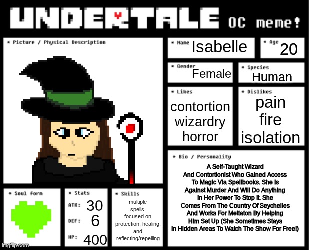 NEW OC: Isabelle. More Detailed Now. | Isabelle; 20; Female; Human; pain
fire
isolation; contortion
wizardry
horror; A Self-Taught Wizard And Contortionist Who Gained Access To Magic Via Spellbooks. She Is Against Murder And Will Do Anything In Her Power To Stop It. She Comes From The Country Of Seychelles And Works For Mettaton By Helping Him Set Up (She Sometimes Stays In Hidden Areas To Watch The Show For Free!); multiple spells, focused on protection, healing, and reflecting/repelling; 30; 6; 400 | image tagged in undertale oc template | made w/ Imgflip meme maker
