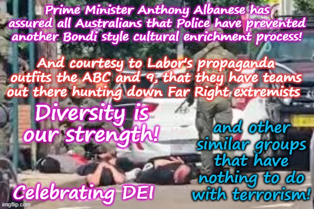 Australia, like the Uniting Islamic Kingdom and EIU, where Diversity is our strength! | Prime Minister Anthony Albanese has assured all Australians that Police have prevented another Bondi style cultural enrichment process! and other similar groups that have nothing to do with terrorism! And courtesy to Labor's propaganda outfits the ABC and 9, that they have teams out there hunting down Far Right extremists; Diversity is our strength! Yarra Man; Celebrating DEI | image tagged in far left labor labour commies,self gratification by proxy,virtue signalling,woke,european islamic union,albanese stalin starmer | made w/ Imgflip meme maker