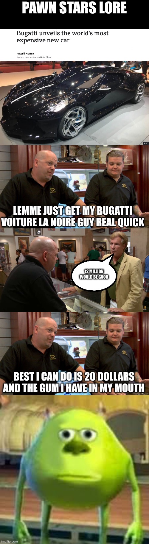 Long pawn stars meme | PAWN STARS LORE; LEMME JUST GET MY BUGATTI VOITURE LA NOIRE GUY REAL QUICK; 12 MILLION WOULD BE GOOD; BEST I CAN DO IS 20 DOLLARS AND THE GUM I HAVE IN MY MOUTH | image tagged in pawn stars best i can do,funny,funny memes,memes,relatable,bruh | made w/ Imgflip meme maker
