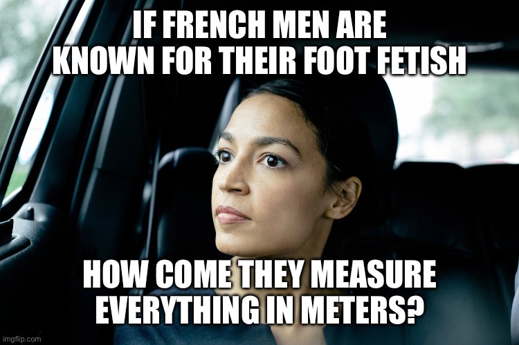 Alexandria Ocasio-Cortez | IF FRENCH MEN ARE KNOWN FOR THEIR FOOT FETISH; HOW COME THEY MEASURE EVERYTHING IN METERS? | image tagged in alexandria ocasio-cortez | made w/ Imgflip meme maker