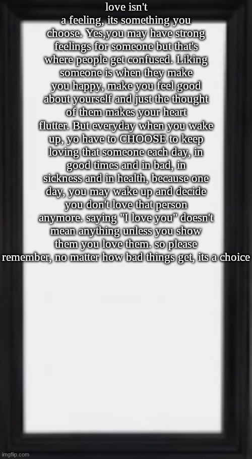 let that sink in..also..everything is a choice (ik this is corny gng please forgive me for being bored shitless rn) | love isn't a feeling, its something you choose. Yes,you may have strong feelings for someone but that's where people get confused. Liking someone is when they make you happy, make you feel good about yourself and just the thought of them makes your heart flutter. But everyday when you wake up, yo have to CHOOSE to keep loving that someone each day, in good times and in bad, in sickness and in health, because one day, you may wake up and decide you don't love that person anymore. saying "I love you" doesn't mean anything unless you show them you love them. so please remember, no matter how bad things get, its a choice | image tagged in oog | made w/ Imgflip meme maker