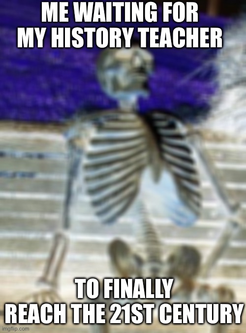 Waiting Skeleton | ME WAITING FOR MY HISTORY TEACHER; TO FINALLY REACH THE 21ST CENTURY | image tagged in memes,waiting skeleton | made w/ Imgflip meme maker