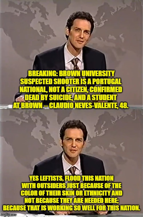 Oops, eh leftists? | BREAKING: BROWN UNIVERSITY SUSPECTED SHOOTER IS A PORTUGAL NATIONAL, NOT A CITIZEN, CONFIRMED DEAD BY SUICIDE, AND A STUDENT AT BROWN -- CLAUDIO NEVES-VALENTE, 48. YES LEFTISTS, FLOOD THIS NATION WITH OUTSIDERS JUST BECAUSE OF THE COLOR OF THEIR SKIN OR ETHNICITY AND NOT BECAUSE THEY ARE NEEDED HERE; BECAUSE THAT IS WORKING SO WELL FOR THIS NATION. | image tagged in weekend update with norm | made w/ Imgflip meme maker