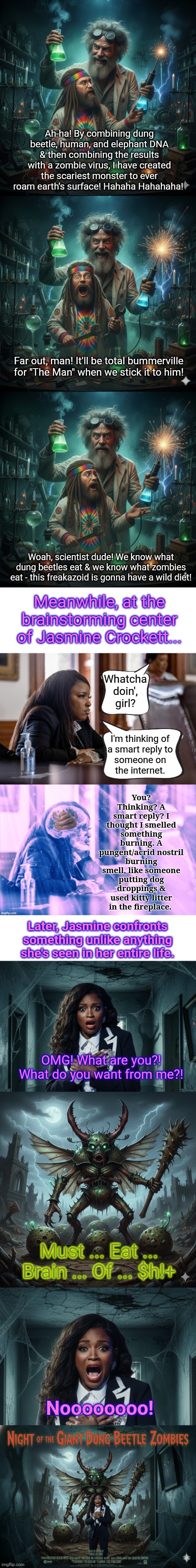 $h!+ 4 brains | Ah-ha! By combining dung beetle, human, and elephant DNA & then combining the results with a zombie virus, I have created the scariest monster to ever roam earth's surface! Hahaha Hahahaha! Far out, man! It'll be total bummerville for "The Man" when we stick it to him! Woah, scientist dude! We know what dung beetles eat & we know what zombies eat - this freakazoid is gonna have a wild diet! Meanwhile, at the brainstorming center of Jasmine Crockett... Whatcha doin', girl? You? Thinking? A smart reply? I thought I smelled something burning. A pungent/acrid nostril burning smell, like someone putting dog droppings & used kitty litter in the fireplace. I'm thinking of 
a smart reply to 
someone on 
the internet. Later, Jasmine confronts something unlike anything she's seen in her entire life. OMG! What are you?! What do you want from me?! Must ... Eat ... Brain ... Of ... $h!+; Noooooooo! | image tagged in poop 4 braind | made w/ Imgflip meme maker