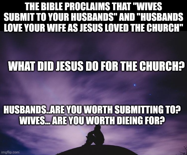 Man alone on hill at night | THE BIBLE PROCLAIMS THAT "WIVES SUBMIT TO YOUR HUSBANDS" AND "HUSBANDS LOVE YOUR WIFE AS JESUS LOVED THE CHURCH"; WHAT DID JESUS DO FOR THE CHURCH? HUSBANDS..ARE YOU WORTH SUBMITTING TO?
WIVES... ARE YOU WORTH DIEING FOR? | image tagged in man alone on hill at night | made w/ Imgflip meme maker