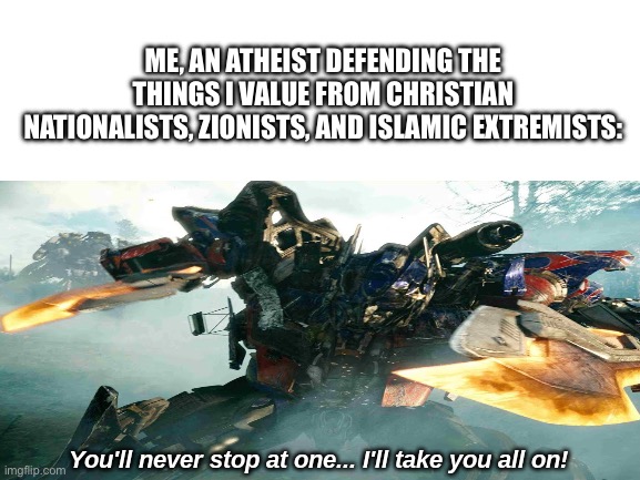 Optimus prime battle | ME, AN ATHEIST DEFENDING THE THINGS I VALUE FROM CHRISTIAN NATIONALISTS, ZIONISTS, AND ISLAMIC EXTREMISTS: | image tagged in optimus prime battle | made w/ Imgflip meme maker