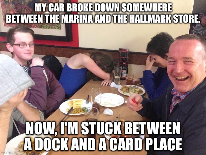 Sitting in a car near the dock? | MY CAR BROKE DOWN SOMEWHERE BETWEEN THE MARINA AND THE HALLMARK STORE. NOW, I'M STUCK BETWEEN A DOCK AND A CARD PLACE | image tagged in dad joke meme,dock,marina,hallmark,cards,gift | made w/ Imgflip meme maker