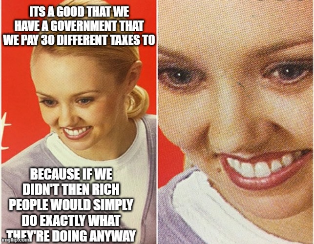 WAIT WHAT? | ITS A GOOD THAT WE HAVE A GOVERNMENT THAT WE PAY 30 DIFFERENT TAXES TO; BECAUSE IF WE DIDN'T THEN RICH PEOPLE WOULD SIMPLY DO EXACTLY WHAT THEY'RE DOING ANYWAY | image tagged in wait what | made w/ Imgflip meme maker
