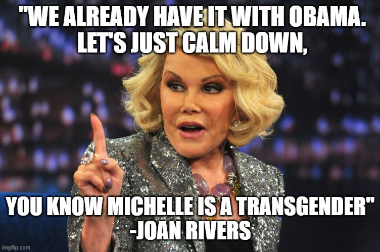 "WE ALREADY HAVE IT WITH OBAMA.
LET'S JUST CALM DOWN, YOU KNOW MICHELLE IS A TRANSGENDER"
-JOAN RIVERS | image tagged in joan rivers | made w/ Imgflip meme maker