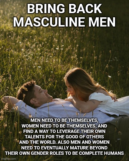 Bring back masculine men | BRING BACK MASCULINE MEN; MEN NEED TO BE THEMSELVES, WOMEN NEED TO BE THEMSELVES, AND FIND A WAY TO LEVERAGE THEIR OWN TALENTS FOR THE GOOD OF OTHERS AND THE WORLD. ALSO MEN AND WOMEN NEED TO EVENTUALLY MATURE BEYOND THEIR OWN GENDER ROLES TO BE COMPLETE HUMANS | image tagged in masculine,feminine,healthy lifestyle | made w/ Imgflip meme maker