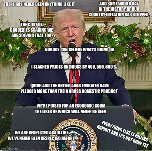 AND SOME WOULD SAY IN THE HISTORY OF OUR COUNTRY INFLATION HAS STOPPED; THERE HAS NEVER BEEN ANYTHING LIKE IT; THE COST OF GROCERIES SOARING WE ARE SOLVING THAT TOO; NOBODY CAN BELIEVE WHAT'S GOING ON; I SLASHED PRICES ON DRUGS BY 400, 500, 600 %; QATAR AND THE UNITED ARAB EMIRATES HAVE PLEDGED MORE THAN THEIR GROSS DOMESTIC PRODUCT; WE'RE POISED FOR AN ECONOMIC BOOM THE LIKES OF WHICH WILL NEVER BE SEEN; EVERYTHING ELSE IS FALLING RAPIDLY AND IT'S NOT DONE YET; WE ARE RESPECTED AGAIN LIKE WE'VE NEVER BEEN RESPECTED BEFORE | image tagged in memes,trump,usa,elites,ruling class,war | made w/ Imgflip meme maker