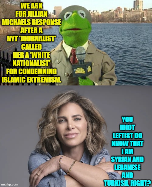 Stupid is as leftist does. | WE ASK FOR JILLIAN MICHAELS RESPONSE AFTER A NYT 'JOURNALIST' CALLED HER A 'WHITE NATIONALIST' FOR CONDEMNING ISLAMIC EXTREMISM. YOU IDIOT LEFTIST DO KNOW THAT I AM SYRIAN AND LEBANESE AND TURKISH, RIGHT? | image tagged in kermit news report | made w/ Imgflip meme maker
