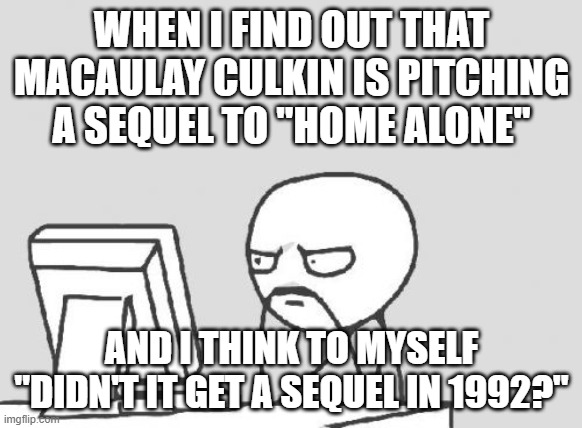 Plus, for all we know, it might end up being another train wreck like the other 4 installments. | WHEN I FIND OUT THAT MACAULAY CULKIN IS PITCHING A SEQUEL TO "HOME ALONE"; AND I THINK TO MYSELF "DIDN'T IT GET A SEQUEL IN 1992?" | image tagged in memes,computer guy,home alone,macaulay culkin,sequels,20th century fox | made w/ Imgflip meme maker